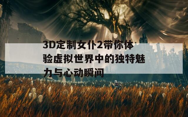 3D定制女仆2带你体验虚拟世界中的独特魅力与心动瞬间