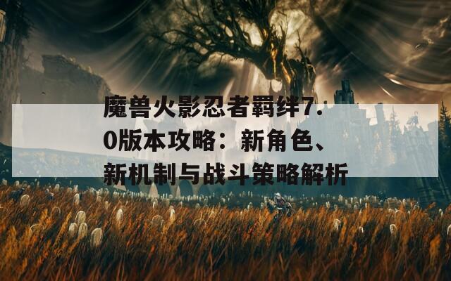 魔兽火影忍者羁绊7.0版本攻略：新角色、新机制与战斗策略解析