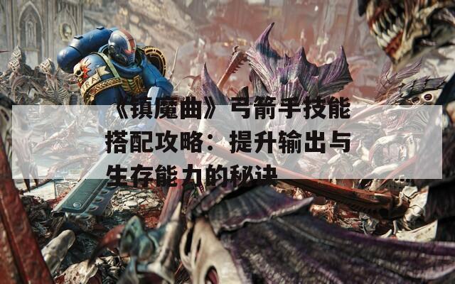 《镇魔曲》弓箭手技能搭配攻略：提升输出与生存能力的秘诀