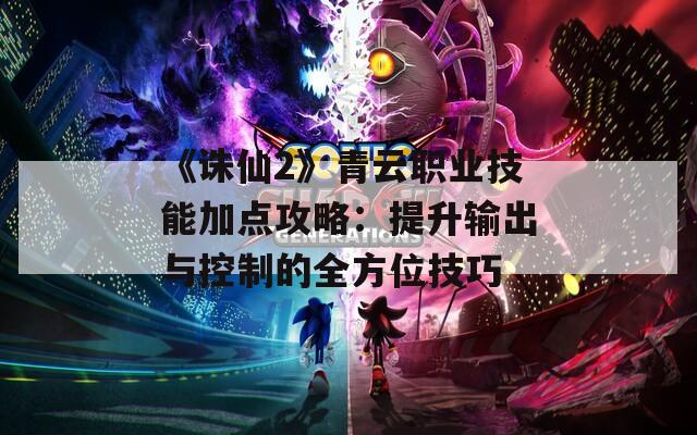 《诛仙2》青云职业技能加点攻略：提升输出与控制的全方位技巧