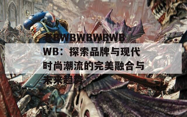 老BWBWBWBWBWB：探索品牌与现代时尚潮流的完美融合与未来趋势