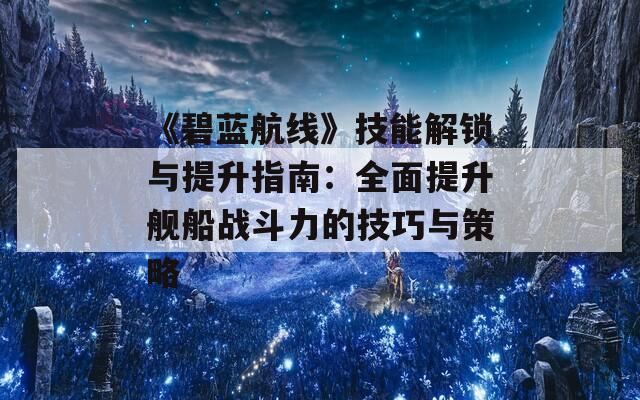 《碧蓝航线》技能解锁与提升指南：全面提升舰船战斗力的技巧与策略