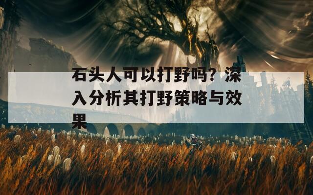 石头人可以打野吗？深入分析其打野策略与效果