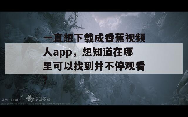 一直想下载成香蕉视频人app，想知道在哪里可以找到并不停观看？