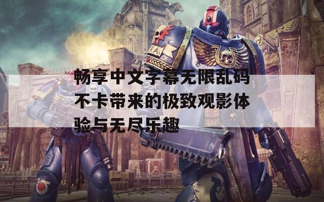 畅享中文字幕无限乱码不卡带来的极致观影体验与无尽乐趣