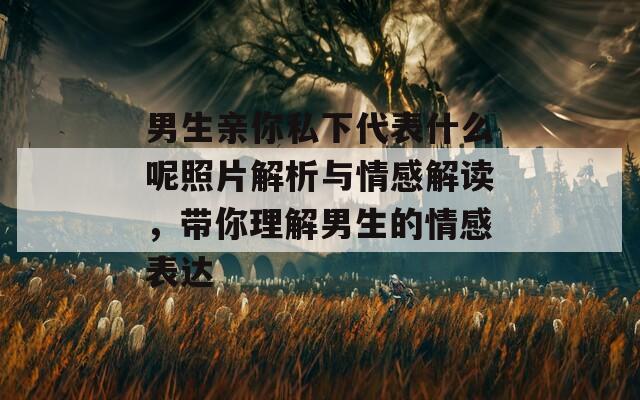 男生亲你私下代表什么呢照片解析与情感解读，带你理解男生的情感表达