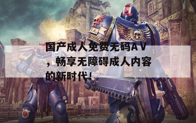 国产成人免费无码AⅤ，畅享无障碍成人内容的新时代！  第1张