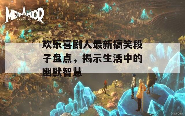 欢乐喜剧人最新搞笑段子盘点，揭示生活中的幽默智慧