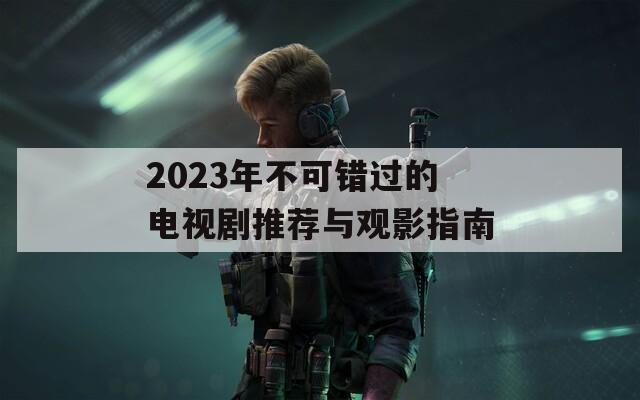 2023年不可错过的电视剧推荐与观影指南