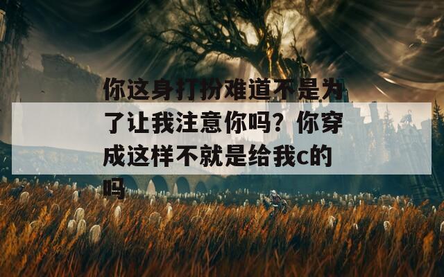 你这身打扮难道不是为了让我注意你吗？你穿成这样不就是给我c的吗