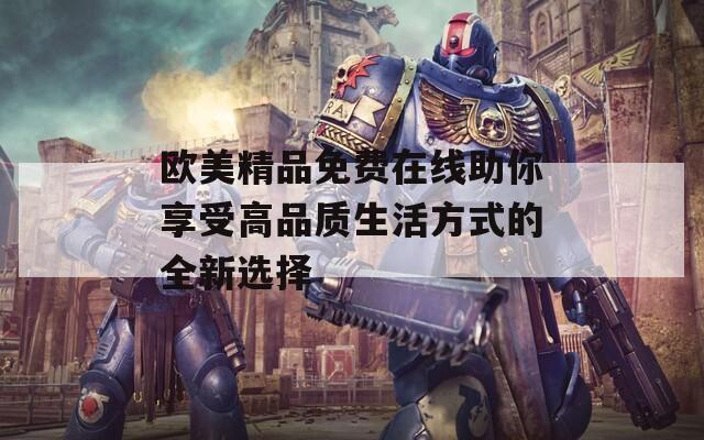 欧美精品免费在线助你享受高品质生活方式的全新选择