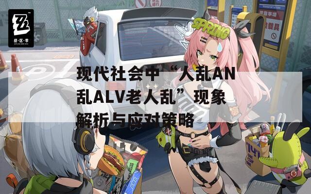 现代社会中“人乱AN乱ALV老人乱”现象解析与应对策略