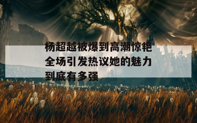 杨超越被爆到高潮惊艳全场引发热议她的魅力到底有多强