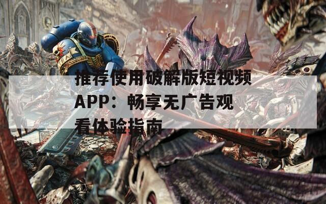 推荐使用破解版短视频APP：畅享无广告观看体验指南