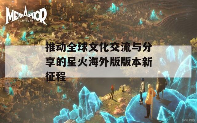 推动全球文化交流与分享的星火海外版版本新征程