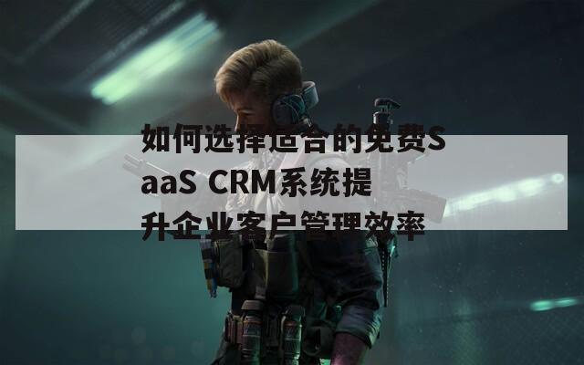 如何选择适合的免费SaaS CRM系统提升企业客户管理效率