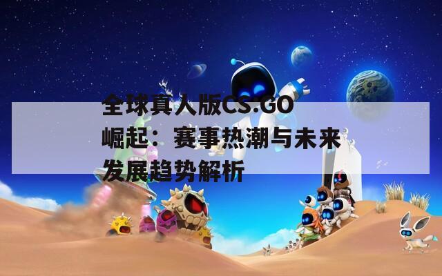 全球真人版CS:GO崛起：赛事热潮与未来发展趋势解析