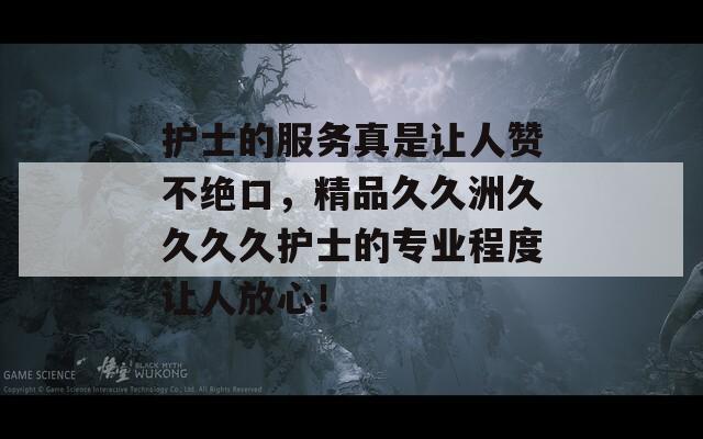 护士的服务真是让人赞不绝口，精品久久洲久久久久护士的专业程度让人放心！