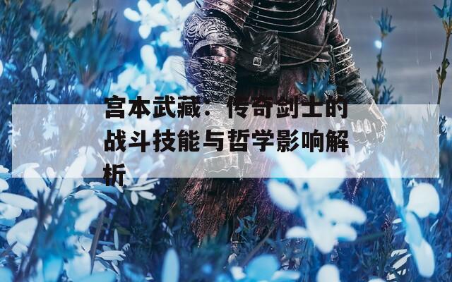 宫本武藏：传奇剑士的战斗技能与哲学影响解析