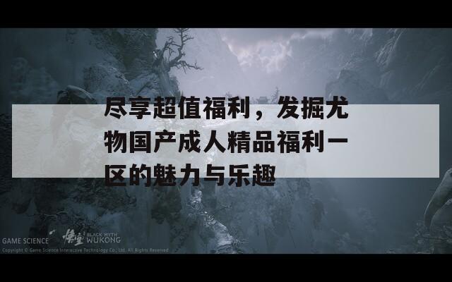 尽享超值福利，发掘尤物国产成人精品福利一区的魅力与乐趣