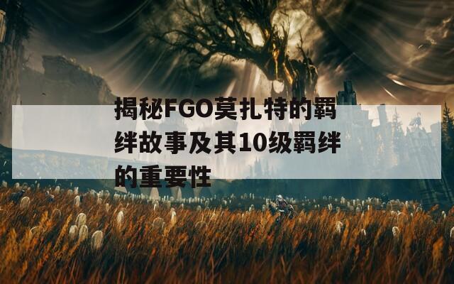 揭秘FGO莫扎特的羁绊故事及其10级羁绊的重要性