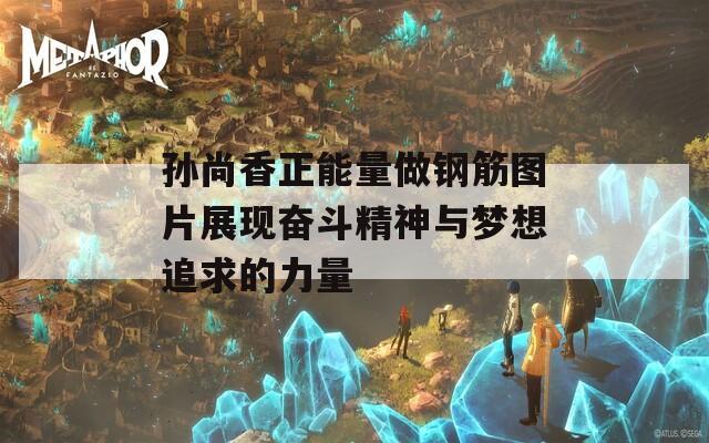 孙尚香正能量做钢筋图片展现奋斗精神与梦想追求的力量