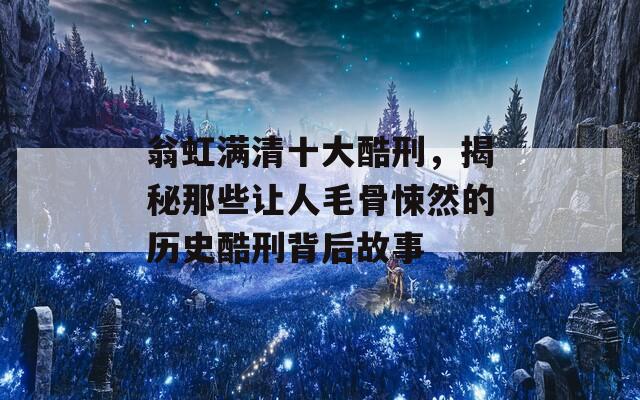 翁虹满清十大酷刑，揭秘那些让人毛骨悚然的历史酷刑背后故事