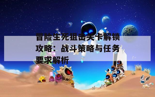 冒险生死狙击关卡解锁攻略：战斗策略与任务要求解析